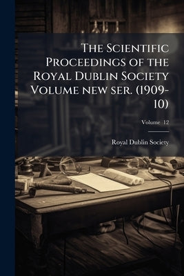 The Scientific Proceedings of the Royal Dublin Society Volume new ser. (1909-10); Volume 12 by Society, Royal Dublin