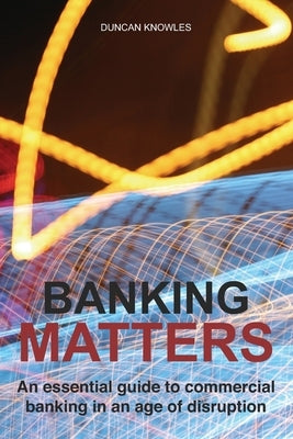 Banking Matters: An essential guide to commercial banking in an age of disruption by Knowles, Duncan