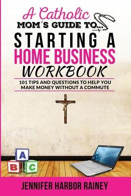 A Catholic Mom's Guide to Starting a Home Business Workbook: 101 Tips and Questions to Help You Make Money Without a Commute by Rainey, Jennifer Harbor