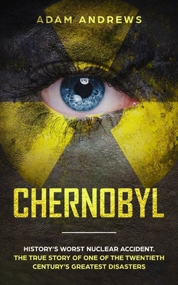 Chernobyl: History's Worst Nuclear Accident. The True Story of One of the Twentieth Century's Greatest Disasters by Andrews, Adam