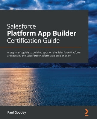 Salesforce Platform App Builder Certification Guide: A beginner's guide to building apps on the Salesforce Platform and passing the Salesforce Platfor by Goodey, Paul