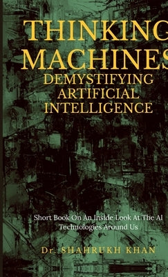 Thinking Machines: Demystifying Artificial Intelligence: Short Book On An Inside Look At The AI Technologies Around Us by Dr Shahrukh Khan