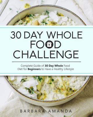30 Day Whole Food Challenge: Complete Guide of 30 Day Whole Food Diet for Beginners to Have a Healthy Lifestyle by Amanda, Barbara