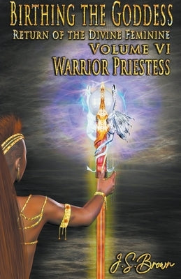 Birthing the Goddess: Return of the Divine Feminine Volume VI; Warrior Priestess by Brown, J. S.