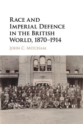 Race and Imperial Defence in the British World, 1870-1914 by Mitcham, John C.