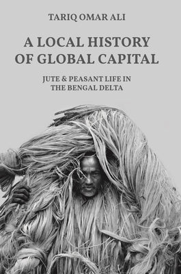 A Local History of Global Capital: Jute and Peasant Life in the Bengal Delta by Ali, Tariq Omar