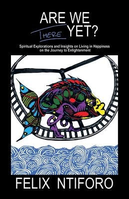 Are We There Yet?: Spiritual Explorations and Insights on Living in Happiness on the Journey to Enlightenment by Ntiforo, Felix