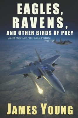 Eagles, Ravens, and Other Birds of Prey: A History of USAF Suppression of Enemy Air Defense (SEAD) Doctrine, 1973-1991 by Young, James