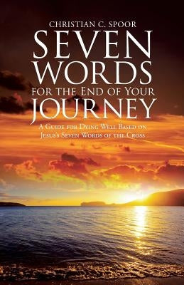 Seven Words for the End of Your Journey: A Guide for Dying Well Based on Jesus's Seven Words of the Cross by Spoor, Christian C.