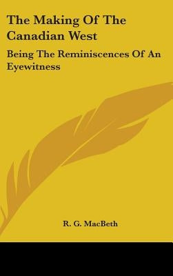 The Making Of The Canadian West: Being The Reminiscences Of An Eyewitness by Macbeth, R. G.