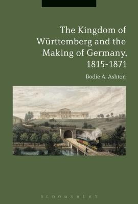 The Kingdom of W?ttemberg and the Making of Germany, 1815-1871 by Ashton, Bodie A.