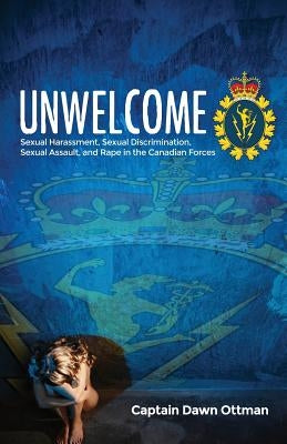Unwelcome: Sexual Harassment, Sexual Discrimination, Sexual Assault, and Rape in the Canadian Forces by Ottman, Dawn