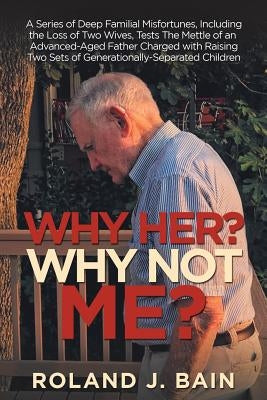Why Her? Why Not Me?: A Series of Deep Familial Misfortunes, Including the Loss of Two Wives, Tests the Mettle of an Advanced-Aged Father Ch by Bain, Roland J.