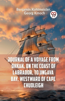 Journal Of A Voyage From Okkak, On The Coast Of Labrador, To Ungava Bay, Westward Of Cape Chudleigh by Kohlmeister Benjamin