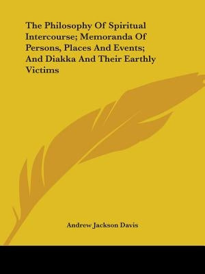 The Philosophy Of Spiritual Intercourse; Memoranda Of Persons, Places And Events; And Diakka And Their Earthly Victims by Davis, Andrew Jackson