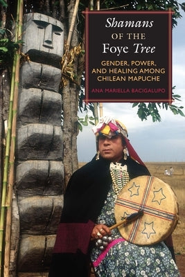 Shamans of the Foye Tree: Gender, Power, and Healing Among Chilean Mapuche by Bacigalupo, Ana Mariella