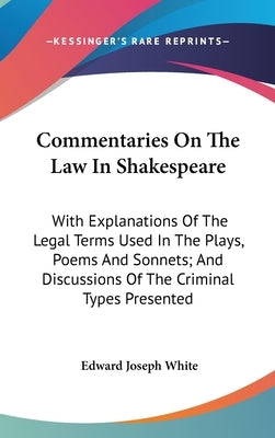 Commentaries On The Law In Shakespeare: With Explanations Of The Legal Terms Used In The Plays, Poems And Sonnets; And Discussions Of The Criminal Typ by White, Edward Joseph