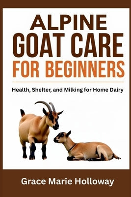 Alpine Goat Care For Beginners: Health, Shelter, And Milking For Home Dairy by Holloway, Grace Marie