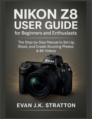 Nikon Z8 User Guide for Beginners and Enthusiasts: The Step-by-Step Manual to Set Up, Shoot, and Create Stunning Photos & 8K Videos by Jk Stratton, Evan