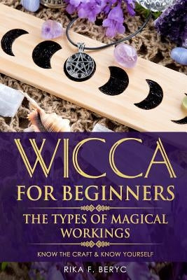 Wicca for Beginners: The Types of Magical Workings Magickal Tools, the Moon Phases, Health, Happiness, Love and Abundance Know the Craft & by F. Beryc, Rika