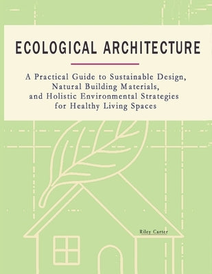 Ecological Architecture: A Practical Guide to Sustainable Design, Natural Building Materials, and Holistic Environmental Strategies for Healthy Living by Carter, Riley