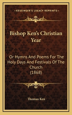 Bishop Ken's Christian Year: Or Hymns And Poems For The Holy Days And Festivals Of The Church (1868) by Ken, Thomas
