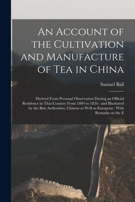 An Account of the Cultivation and Manufacture of tea in China: Derived From Personal Observation During an Official Residence in That Country From 180 by Ball, Samuel