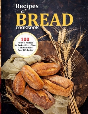Recipes Of Bread Cookbook: 100 Favorite Recipes for Perfect-Every-Time That Will Make Your Life Easier by Monahan, Uriah