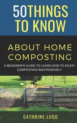 50 Things to Know About Home Composting: A Beginners Guide to Learn How to Enjoy Composting Inexpensively by To Know, 50 Things