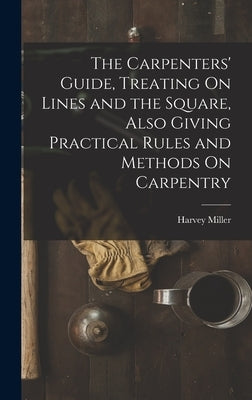 The Carpenters' Guide, Treating On Lines and the Square, Also Giving Practical Rules and Methods On Carpentry by Miller, Harvey