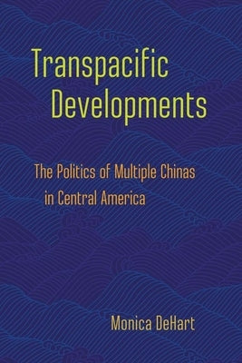 Transpacific Developments: The Politics of Multiple Chinas in Central America by Dehart, Monica