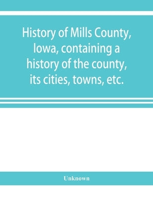 History of Mills County, Iowa, containing a history of the county, its cities, towns, etc., a biographical directory of many of its leading citizens, by Unknown