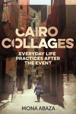 Cairo Collages: Everyday Life Practices After the Event by Abaza, Mona