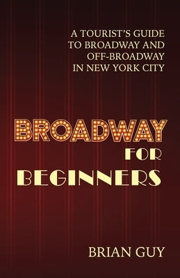 Broadway for Beginners: A Tourist's Guide to Broadway and Off-Broadway in New York City by Guy, Brian