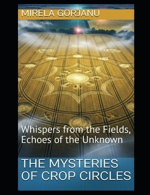 The Mysteries of Crop Circles: Whispers from the Fields, Echoes of the Unknown by Gorjanu, Mirela