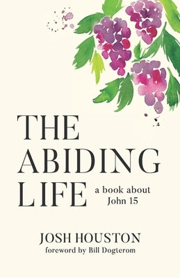 The Abiding Life: A Book About John 15 by Houston, Josh