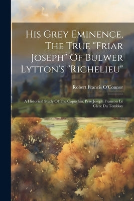 His Grey Eminence, The True "friar Joseph" Of Bulwer Lytton's "richelieu": A Historical Study Of The Capuchin, Pere Joseph Francois Le Clerc Du Tembla by O'Connor, Robert Francis