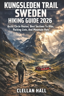 Kungsleden Trail Sweden Hiking Guide 2026: Arctic Circle Routes, Best Sections To Hike, Packing Lists, And Mountain Huts by Hall, Clellan