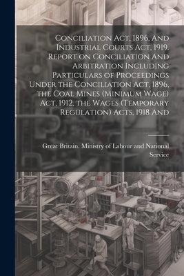 Conciliation act, 1896, And Industrial Courts act, 1919. Report on Conciliation And Arbitration Including Particulars of Proceedings Under the Concili by Great Britain Ministry of Labour and
