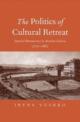 The Politics of Cultural Retreat: Imperial Bureaucracy in Austrian Galicia, 1772-1867 by Vushko, Iryna