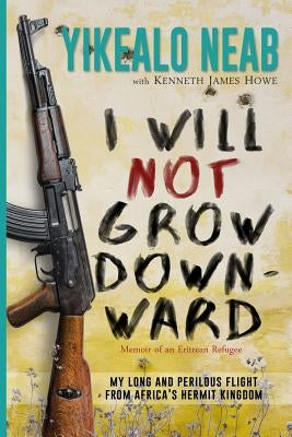 I Will Not Grow Downward - Memoir Of An Eritrean Refugee: My Long And Perilous Flight From Africa's Hermit Kingdom by Howe, Kenneth James