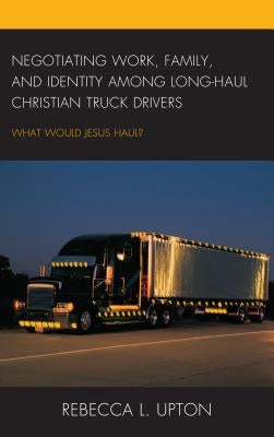 Negotiating Work, Family, and Identity among Long-Haul Christian Truck Drivers: What Would Jesus Haul? by Upton, Rebecca L.