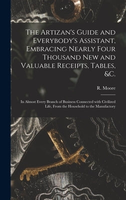The Artizan's Guide and Everybody's Assistant, Embracing Nearly Four Thousand New and Valuable Receipts, Tables, &c. [microform]: in Almost Every Bran by Moore, R. (Richard) Fl 1871-1907