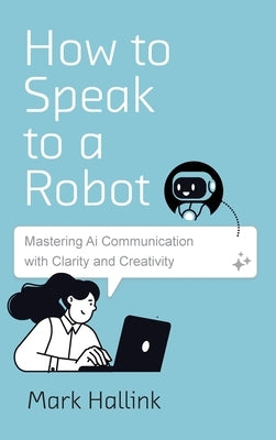 How to Speak to a Robot: Mastering AI Communication With Clarity and Creativity by Hallink, Mark