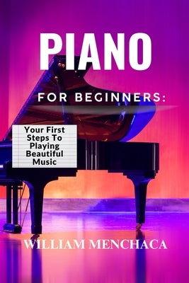 Piano for Beginners: YOUR FIRST STEPS TO PLAYING BEAUTIFUL MUSIC: A Comprehensive Guide to Learning the Piano, Mastering Basic Techniques, and Creatin by Menchaca, William