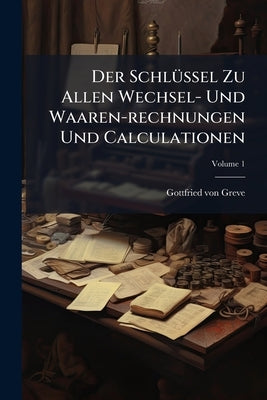 Der Schlüssel Zu Allen Wechsel- Und Waaren-rechnungen Und Calculationen; Volume 1 by Greve, Gottfried Von