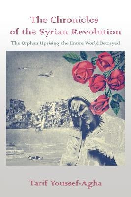 The Chronicles of the Syrian Revolution: The Orphan Uprising the Entire World Betrayed by Youssef-Agha, Tarif