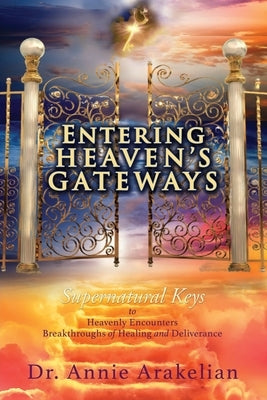 Entering Heaven's Gateways: Supernatural Keys to Heavenly Encounters Breakthroughs of Healing and Deliverance by Arakelian, Annie