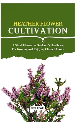 Heather Flower Cultivation: A Shrub Flowers: A Gardener's Handbook For Growing And Enjoying Classic Flowers by Lewis, Rex