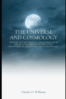 The Universe and Cosmology: Explore the mysteries of the cosmos, from the Big Bang theory to the latest discoveries in astronomy and astrophysics by Williams, Charlie O.